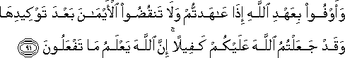 وَأَوْفُوا بِعَهْدِ اللَّهِ إِذَا عَاهَدْتُمْ وَلَا تَنْقُضُوا الْأَيْمَانَ بَعْدَ تَوْكِيدِهَا وَقَدْ جَعَلْتُمُ اللَّهَ عَلَيْكُمْ كَفِيلًا ۚ إِنَّ اللَّهَ يَعْلَمُ مَا تَفْعَلُونَ