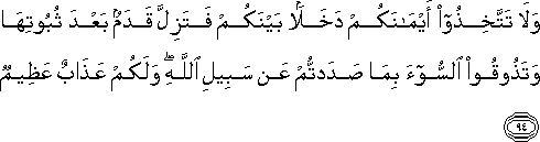 وَلَا تَتَّخِذُوا أَيْمَانَكُمْ دَخَلًا بَيْنَكُمْ فَتَزِلَّ قَدَمٌ بَعْدَ ثُبُوتِهَا وَتَذُوقُوا السُّوءَ بِمَا صَدَدْتُمْ عَنْ سَبِيلِ اللَّهِ ۖ وَلَكُمْ عَذَابٌ عَظِيمٌ