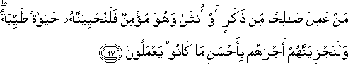 مَنْ عَمِلَ صَالِحًا مِنْ ذَكَرٍ أَوْ أُنْثَىٰ وَهُوَ مُؤْمِنٌ فَلَنُحْيِيَنَّهُ حَيَاةً طَيِّبَةً ۖ وَلَنَجْزِيَنَّهُمْ أَجْرَهُمْ بِأَحْسَنِ مَا كَانُوا يَعْمَلُونَ