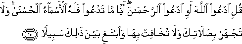 قُلِ ادْعُوا اللَّهَ أَوِ ادْعُوا الرَّحْمَٰنَ ۖ أَيًّا مَا تَدْعُوا فَلَهُ الْأَسْمَاءُ الْحُسْنَىٰ ۚ وَلَا تَجْهَرْ بِصَلَاتِكَ وَلَا تُخَافِتْ بِهَا وَابْتَغِ بَيْنَ ذَٰلِكَ سَبِيلًا