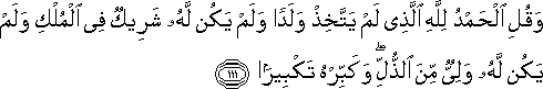 وَقُلِ الْحَمْدُ لِلَّهِ الَّذِي لَمْ يَتَّخِذْ وَلَدًا وَلَمْ يَكُنْ لَهُ شَرِيكٌ فِي الْمُلْكِ وَلَمْ يَكُنْ لَهُ وَلِيٌّ مِنَ الذُّلِّ ۖ وَكَبِّرْهُ تَكْبِيرًا