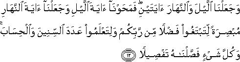 وَجَعَلْنَا اللَّيْلَ وَالنَّهَارَ آيَتَيْنِ ۖ فَمَحَوْنَا آيَةَ اللَّيْلِ وَجَعَلْنَا آيَةَ النَّهَارِ مُبْصِرَةً لِتَبْتَغُوا فَضْلًا مِنْ رَبِّكُمْ وَلِتَعْلَمُوا عَدَدَ السِّنِينَ وَالْحِسَابَ ۚ وَكُلَّ شَيْءٍ فَصَّلْنَاهُ تَفْصِيلًا