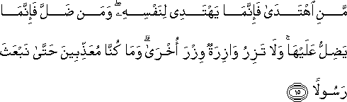 مَنِ اهْتَدَىٰ فَإِنَّمَا يَهْتَدِي لِنَفْسِهِ ۖ وَمَنْ ضَلَّ فَإِنَّمَا يَضِلُّ عَلَيْهَا ۚ وَلَا تَزِرُ وَازِرَةٌ وِزْرَ أُخْرَىٰ ۗ وَمَا كُنَّا مُعَذِّبِينَ حَتَّىٰ نَبْعَثَ رَسُولًا