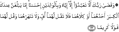 وَقَضَىٰ رَبُّكَ أَلَّا تَعْبُدُوا إِلَّا إِيَّاهُ وَبِالْوَالِدَيْنِ إِحْسَانًا ۚ إِمَّا يَبْلُغَنَّ عِنْدَكَ الْكِبَرَ أَحَدُهُمَا أَوْ كِلَاهُمَا فَلَا تَقُلْ لَهُمَا أُفٍّ وَلَا تَنْهَرْهُمَا وَقُلْ لَهُمَا قَوْلًا كَرِيمًا