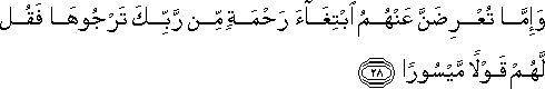 وَإِمَّا تُعْرِضَنَّ عَنْهُمُ ابْتِغَاءَ رَحْمَةٍ مِنْ رَبِّكَ تَرْجُوهَا فَقُلْ لَهُمْ قَوْلًا مَيْسُورًا