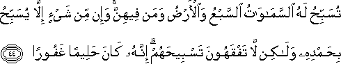 تُسَبِّحُ لَهُ السَّمَاوَاتُ السَّبْعُ وَالْأَرْضُ وَمَنْ فِيهِنَّ ۚ وَإِنْ مِنْ شَيْءٍ إِلَّا يُسَبِّحُ بِحَمْدِهِ وَلَٰكِنْ لَا تَفْقَهُونَ تَسْبِيحَهُمْ ۗ إِنَّهُ كَانَ حَلِيمًا غَفُورًا