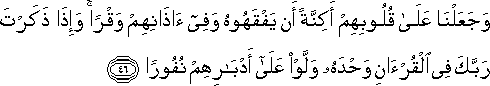 وَجَعَلْنَا عَلَىٰ قُلُوبِهِمْ أَكِنَّةً أَنْ يَفْقَهُوهُ وَفِي آذَانِهِمْ وَقْرًا ۚ وَإِذَا ذَكَرْتَ رَبَّكَ فِي الْقُرْآنِ وَحْدَهُ وَلَّوْا عَلَىٰ أَدْبَارِهِمْ نُفُورًا