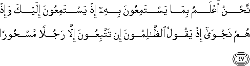 نَحْنُ أَعْلَمُ بِمَا يَسْتَمِعُونَ بِهِ إِذْ يَسْتَمِعُونَ إِلَيْكَ وَإِذْ هُمْ نَجْوَىٰ إِذْ يَقُولُ الظَّالِمُونَ إِنْ تَتَّبِعُونَ إِلَّا رَجُلًا مَسْحُورًا