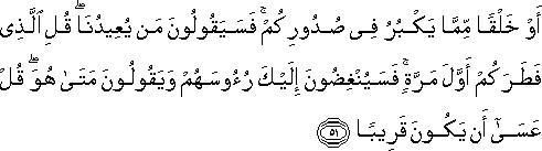 أَوْ خَلْقًا مِمَّا يَكْبُرُ فِي صُدُورِكُمْ ۚ فَسَيَقُولُونَ مَنْ يُعِيدُنَا ۖ قُلِ الَّذِي فَطَرَكُمْ أَوَّلَ مَرَّةٍ ۚ فَسَيُنْغِضُونَ إِلَيْكَ رُءُوسَهُمْ وَيَقُولُونَ مَتَىٰ هُوَ ۖ قُلْ عَسَىٰ أَنْ يَكُونَ قَرِيبًا