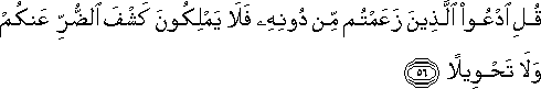 قُلِ ادْعُوا الَّذِينَ زَعَمْتُمْ مِنْ دُونِهِ فَلَا يَمْلِكُونَ كَشْفَ الضُّرِّ عَنْكُمْ وَلَا تَحْوِيلًا