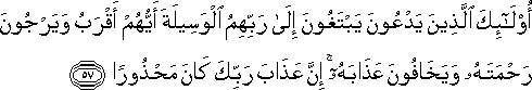 أُولَٰئِكَ الَّذِينَ يَدْعُونَ يَبْتَغُونَ إِلَىٰ رَبِّهِمُ الْوَسِيلَةَ أَيُّهُمْ أَقْرَبُ وَيَرْجُونَ رَحْمَتَهُ وَيَخَافُونَ عَذَابَهُ ۚ إِنَّ عَذَابَ رَبِّكَ كَانَ مَحْذُورًا