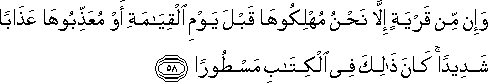 وَإِنْ مِنْ قَرْيَةٍ إِلَّا نَحْنُ مُهْلِكُوهَا قَبْلَ يَوْمِ الْقِيَامَةِ أَوْ مُعَذِّبُوهَا عَذَابًا شَدِيدًا ۚ كَانَ ذَٰلِكَ فِي الْكِتَابِ مَسْطُورًا