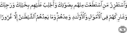 وَاسْتَفْزِزْ مَنِ اسْتَطَعْتَ مِنْهُمْ بِصَوْتِكَ وَأَجْلِبْ عَلَيْهِمْ بِخَيْلِكَ وَرَجِلِكَ وَشَارِكْهُمْ فِي الْأَمْوَالِ وَالْأَوْلَادِ وَعِدْهُمْ ۚ وَمَا يَعِدُهُمُ الشَّيْطَانُ إِلَّا غُرُورًا