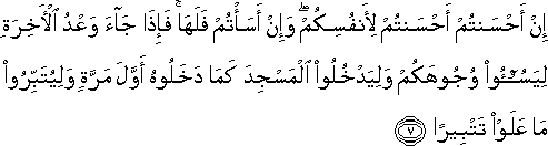 إِنْ أَحْسَنْتُمْ أَحْسَنْتُمْ لِأَنْفُسِكُمْ ۖ وَإِنْ أَسَأْتُمْ فَلَهَا ۚ فَإِذَا جَاءَ وَعْدُ الْآخِرَةِ لِيَسُوءُوا وُجُوهَكُمْ وَلِيَدْخُلُوا الْمَسْجِدَ كَمَا دَخَلُوهُ أَوَّلَ مَرَّةٍ وَلِيُتَبِّرُوا مَا عَلَوْا تَتْبِيرًا