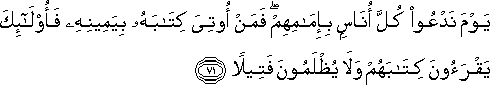 يَوْمَ نَدْعُو كُلَّ أُنَاسٍ بِإِمَامِهِمْ ۖ فَمَنْ أُوتِيَ كِتَابَهُ بِيَمِينِهِ فَأُولَٰئِكَ يَقْرَءُونَ كِتَابَهُمْ وَلَا يُظْلَمُونَ فَتِيلًا