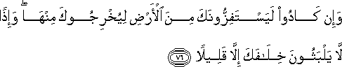 وَإِنْ كَادُوا لَيَسْتَفِزُّونَكَ مِنَ الْأَرْضِ لِيُخْرِجُوكَ مِنْهَا ۖ وَإِذًا لَا يَلْبَثُونَ خِلَافَكَ إِلَّا قَلِيلًا