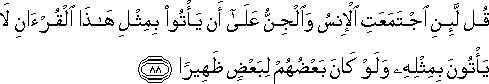 قُلْ لَئِنِ اجْتَمَعَتِ الْإِنْسُ وَالْجِنُّ عَلَىٰ أَنْ يَأْتُوا بِمِثْلِ هَٰذَا الْقُرْآنِ لَا يَأْتُونَ بِمِثْلِهِ وَلَوْ كَانَ بَعْضُهُمْ لِبَعْضٍ ظَهِيرًا