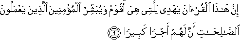 إِنَّ هَٰذَا الْقُرْآنَ يَهْدِي لِلَّتِي هِيَ أَقْوَمُ وَيُبَشِّرُ الْمُؤْمِنِينَ الَّذِينَ يَعْمَلُونَ الصَّالِحَاتِ أَنَّ لَهُمْ أَجْرًا كَبِيرًا