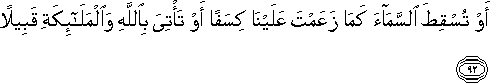 أَوْ تُسْقِطَ السَّمَاءَ كَمَا زَعَمْتَ عَلَيْنَا كِسَفًا أَوْ تَأْتِيَ بِاللَّهِ وَالْمَلَائِكَةِ قَبِيلًا