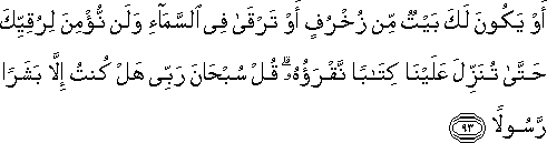 أَوْ يَكُونَ لَكَ بَيْتٌ مِنْ زُخْرُفٍ أَوْ تَرْقَىٰ فِي السَّمَاءِ وَلَنْ نُؤْمِنَ لِرُقِيِّكَ حَتَّىٰ تُنَزِّلَ عَلَيْنَا كِتَابًا نَقْرَؤُهُ ۗ قُلْ سُبْحَانَ رَبِّي هَلْ كُنْتُ إِلَّا بَشَرًا رَسُولًا