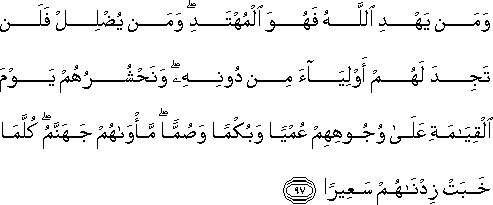 وَمَنْ يَهْدِ اللَّهُ فَهُوَ الْمُهْتَدِ ۖ وَمَنْ يُضْلِلْ فَلَنْ تَجِدَ لَهُمْ أَوْلِيَاءَ مِنْ دُونِهِ ۖ وَنَحْشُرُهُمْ يَوْمَ الْقِيَامَةِ عَلَىٰ وُجُوهِهِمْ عُمْيًا وَبُكْمًا وَصُمًّا ۖ مَأْوَاهُمْ جَهَنَّمُ ۖ كُلَّمَا خَبَتْ زِدْنَاهُمْ سَعِيرًا