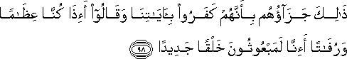 ذَٰلِكَ جَزَاؤُهُمْ بِأَنَّهُمْ كَفَرُوا بِآيَاتِنَا وَقَالُوا أَإِذَا كُنَّا عِظَامًا وَرُفَاتًا أَإِنَّا لَمَبْعُوثُونَ خَلْقًا جَدِيدًا