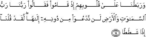 وَرَبَطْنَا عَلَىٰ قُلُوبِهِمْ إِذْ قَامُوا فَقَالُوا رَبُّنَا رَبُّ السَّمَاوَاتِ وَالْأَرْضِ لَنْ نَدْعُوَ مِنْ دُونِهِ إِلَٰهًا ۖ لَقَدْ قُلْنَا إِذًا شَطَطًا