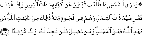 وَتَرَى الشَّمْسَ إِذَا طَلَعَتْ تَزَاوَرُ عَنْ كَهْفِهِمْ ذَاتَ الْيَمِينِ وَإِذَا غَرَبَتْ تَقْرِضُهُمْ ذَاتَ الشِّمَالِ وَهُمْ فِي فَجْوَةٍ مِنْهُ ۚ ذَٰلِكَ مِنْ آيَاتِ اللَّهِ ۗ مَنْ يَهْدِ اللَّهُ فَهُوَ الْمُهْتَدِ ۖ وَمَنْ يُضْلِلْ فَلَنْ تَجِدَ لَهُ وَلِيًّا مُرْشِدًا