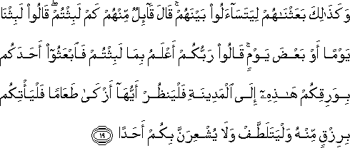 وَكَذَٰلِكَ بَعَثْنَاهُمْ لِيَتَسَاءَلُوا بَيْنَهُمْ ۚ قَالَ قَائِلٌ مِنْهُمْ كَمْ لَبِثْتُمْ ۖ قَالُوا لَبِثْنَا يَوْمًا أَوْ بَعْضَ يَوْمٍ ۚ قَالُوا رَبُّكُمْ أَعْلَمُ بِمَا لَبِثْتُمْ فَابْعَثُوا أَحَدَكُمْ بِوَرِقِكُمْ هَٰذِهِ إِلَى الْمَدِينَةِ فَلْيَنْظُرْ أَيُّهَا أَزْكَىٰ طَعَامًا فَلْيَأْتِكُمْ بِرِزْقٍ مِنْهُ وَلْيَتَلَطَّفْ وَلَا يُشْعِرَنَّ بِكُمْ أَحَدًا