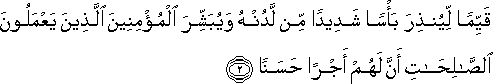 قَيِّمًا لِيُنْذِرَ بَأْسًا شَدِيدًا مِنْ لَدُنْهُ وَيُبَشِّرَ الْمُؤْمِنِينَ الَّذِينَ يَعْمَلُونَ الصَّالِحَاتِ أَنَّ لَهُمْ أَجْرًا حَسَنًا