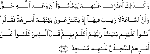 وَكَذَٰلِكَ أَعْثَرْنَا عَلَيْهِمْ لِيَعْلَمُوا أَنَّ وَعْدَ اللَّهِ حَقٌّ وَأَنَّ السَّاعَةَ لَا رَيْبَ فِيهَا إِذْ يَتَنَازَعُونَ بَيْنَهُمْ أَمْرَهُمْ ۖ فَقَالُوا ابْنُوا عَلَيْهِمْ بُنْيَانًا ۖ رَبُّهُمْ أَعْلَمُ بِهِمْ ۚ قَالَ الَّذِينَ غَلَبُوا عَلَىٰ أَمْرِهِمْ لَنَتَّخِذَنَّ عَلَيْهِمْ مَسْجِدًا