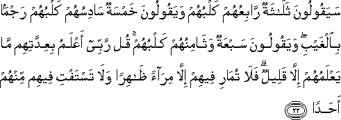 سَيَقُولُونَ ثَلَاثَةٌ رَابِعُهُمْ كَلْبُهُمْ وَيَقُولُونَ خَمْسَةٌ سَادِسُهُمْ كَلْبُهُمْ رَجْمًا بِالْغَيْبِ ۖ وَيَقُولُونَ سَبْعَةٌ وَثَامِنُهُمْ كَلْبُهُمْ ۚ قُلْ رَبِّي أَعْلَمُ بِعِدَّتِهِمْ مَا يَعْلَمُهُمْ إِلَّا قَلِيلٌ ۗ فَلَا تُمَارِ فِيهِمْ إِلَّا مِرَاءً ظَاهِرًا وَلَا تَسْتَفْتِ فِيهِمْ مِنْهُمْ أَحَدًا