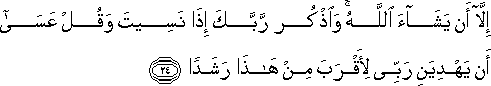 إِلَّا أَنْ يَشَاءَ اللَّهُ ۚ وَاذْكُرْ رَبَّكَ إِذَا نَسِيتَ وَقُلْ عَسَىٰ أَنْ يَهْدِيَنِ رَبِّي لِأَقْرَبَ مِنْ هَٰذَا رَشَدًا