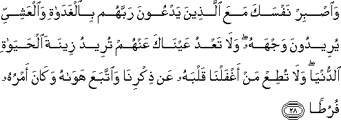 وَاصْبِرْ نَفْسَكَ مَعَ الَّذِينَ يَدْعُونَ رَبَّهُمْ بِالْغَدَاةِ وَالْعَشِيِّ يُرِيدُونَ وَجْهَهُ ۖ وَلَا تَعْدُ عَيْنَاكَ عَنْهُمْ تُرِيدُ زِينَةَ الْحَيَاةِ الدُّنْيَا ۖ وَلَا تُطِعْ مَنْ أَغْفَلْنَا قَلْبَهُ عَنْ ذِكْرِنَا وَاتَّبَعَ هَوَاهُ وَكَانَ أَمْرُهُ فُرُطًا