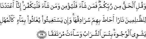 وَقُلِ الْحَقُّ مِنْ رَبِّكُمْ ۖ فَمَنْ شَاءَ فَلْيُؤْمِنْ وَمَنْ شَاءَ فَلْيَكْفُرْ ۚ إِنَّا أَعْتَدْنَا لِلظَّالِمِينَ نَارًا أَحَاطَ بِهِمْ سُرَادِقُهَا ۚ وَإِنْ يَسْتَغِيثُوا يُغَاثُوا بِمَاءٍ كَالْمُهْلِ يَشْوِي الْوُجُوهَ ۚ بِئْسَ الشَّرَابُ وَسَاءَتْ مُرْتَفَقًا