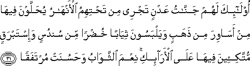 أُولَٰئِكَ لَهُمْ جَنَّاتُ عَدْنٍ تَجْرِي مِنْ تَحْتِهِمُ الْأَنْهَارُ يُحَلَّوْنَ فِيهَا مِنْ أَسَاوِرَ مِنْ ذَهَبٍ وَيَلْبَسُونَ ثِيَابًا خُضْرًا مِنْ سُنْدُسٍ وَإِسْتَبْرَقٍ مُتَّكِئِينَ فِيهَا عَلَى الْأَرَائِكِ ۚ نِعْمَ الثَّوَابُ وَحَسُنَتْ مُرْتَفَقًا