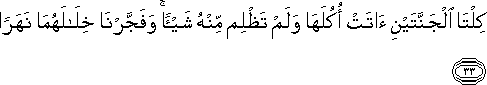 كِلْتَا الْجَنَّتَيْنِ آتَتْ أُكُلَهَا وَلَمْ تَظْلِمْ مِنْهُ شَيْئًا ۚ وَفَجَّرْنَا خِلَالَهُمَا نَهَرًا