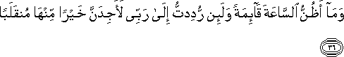 وَمَا أَظُنُّ السَّاعَةَ قَائِمَةً وَلَئِنْ رُدِدْتُ إِلَىٰ رَبِّي لَأَجِدَنَّ خَيْرًا مِنْهَا مُنْقَلَبًا