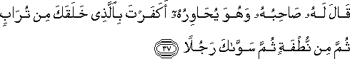 قَالَ لَهُ صَاحِبُهُ وَهُوَ يُحَاوِرُهُ أَكَفَرْتَ بِالَّذِي خَلَقَكَ مِنْ تُرَابٍ ثُمَّ مِنْ نُطْفَةٍ ثُمَّ سَوَّاكَ رَجُلًا