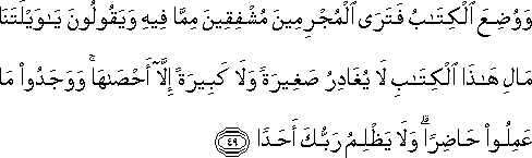 وَوُضِعَ الْكِتَابُ فَتَرَى الْمُجْرِمِينَ مُشْفِقِينَ مِمَّا فِيهِ وَيَقُولُونَ يَا وَيْلَتَنَا مَالِ هَٰذَا الْكِتَابِ لَا يُغَادِرُ صَغِيرَةً وَلَا كَبِيرَةً إِلَّا أَحْصَاهَا ۚ وَوَجَدُوا مَا عَمِلُوا حَاضِرًا ۗ وَلَا يَظْلِمُ رَبُّكَ أَحَدًا