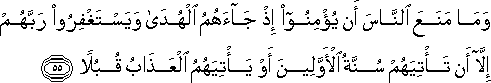 وَمَا مَنَعَ النَّاسَ أَنْ يُؤْمِنُوا إِذْ جَاءَهُمُ الْهُدَىٰ وَيَسْتَغْفِرُوا رَبَّهُمْ إِلَّا أَنْ تَأْتِيَهُمْ سُنَّةُ الْأَوَّلِينَ أَوْ يَأْتِيَهُمُ الْعَذَابُ قُبُلًا