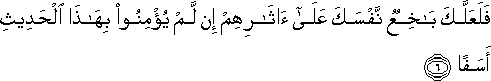 فَلَعَلَّكَ بَاخِعٌ نَفْسَكَ عَلَىٰ آثَارِهِمْ إِنْ لَمْ يُؤْمِنُوا بِهَٰذَا الْحَدِيثِ أَسَفًا