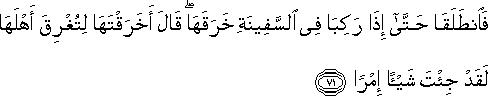 فَانْطَلَقَا حَتَّىٰ إِذَا رَكِبَا فِي السَّفِينَةِ خَرَقَهَا ۖ قَالَ أَخَرَقْتَهَا لِتُغْرِقَ أَهْلَهَا لَقَدْ جِئْتَ شَيْئًا إِمْرًا