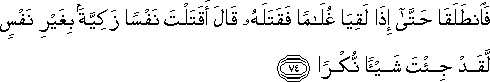 فَانْطَلَقَا حَتَّىٰ إِذَا لَقِيَا غُلَامًا فَقَتَلَهُ قَالَ أَقَتَلْتَ نَفْسًا زَكِيَّةً بِغَيْرِ نَفْسٍ لَقَدْ جِئْتَ شَيْئًا نُكْرًا