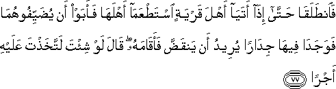 فَانْطَلَقَا حَتَّىٰ إِذَا أَتَيَا أَهْلَ قَرْيَةٍ اسْتَطْعَمَا أَهْلَهَا فَأَبَوْا أَنْ يُضَيِّفُوهُمَا فَوَجَدَا فِيهَا جِدَارًا يُرِيدُ أَنْ يَنْقَضَّ فَأَقَامَهُ ۖ قَالَ لَوْ شِئْتَ لَاتَّخَذْتَ عَلَيْهِ أَجْرًا