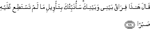 قَالَ هَٰذَا فِرَاقُ بَيْنِي وَبَيْنِكَ ۚ سَأُنَبِّئُكَ بِتَأْوِيلِ مَا لَمْ تَسْتَطِعْ عَلَيْهِ صَبْرًا