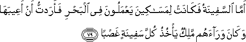 أَمَّا السَّفِينَةُ فَكَانَتْ لِمَسَاكِينَ يَعْمَلُونَ فِي الْبَحْرِ فَأَرَدْتُ أَنْ أَعِيبَهَا وَكَانَ وَرَاءَهُمْ مَلِكٌ يَأْخُذُ كُلَّ سَفِينَةٍ غَصْبًا