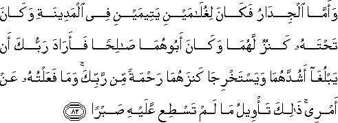 وَأَمَّا الْجِدَارُ فَكَانَ لِغُلَامَيْنِ يَتِيمَيْنِ فِي الْمَدِينَةِ وَكَانَ تَحْتَهُ كَنْزٌ لَهُمَا وَكَانَ أَبُوهُمَا صَالِحًا فَأَرَادَ رَبُّكَ أَنْ يَبْلُغَا أَشُدَّهُمَا وَيَسْتَخْرِجَا كَنْزَهُمَا رَحْمَةً مِنْ رَبِّكَ ۚ وَمَا فَعَلْتُهُ عَنْ أَمْرِي ۚ ذَٰلِكَ تَأْوِيلُ مَا لَمْ تَسْطِعْ عَلَيْهِ صَبْرًا