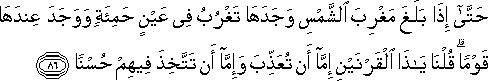 حَتَّىٰ إِذَا بَلَغَ مَغْرِبَ الشَّمْسِ وَجَدَهَا تَغْرُبُ فِي عَيْنٍ حَمِئَةٍ وَوَجَدَ عِنْدَهَا قَوْمًا ۗ قُلْنَا يَا ذَا الْقَرْنَيْنِ إِمَّا أَنْ تُعَذِّبَ وَإِمَّا أَنْ تَتَّخِذَ فِيهِمْ حُسْنًا