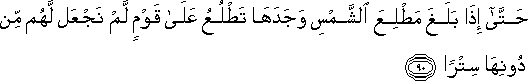 حَتَّىٰ إِذَا بَلَغَ مَطْلِعَ الشَّمْسِ وَجَدَهَا تَطْلُعُ عَلَىٰ قَوْمٍ لَمْ نَجْعَلْ لَهُمْ مِنْ دُونِهَا سِتْرًا